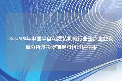 2023-2028年中国半自动灌装机械行业重点企业发展分析及投资前景可行性评估报
