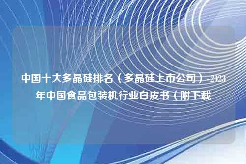 中国十大多晶硅排名（多晶硅上市公司）-2023年中国食品包装机行业白皮书（附下载