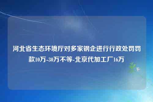 河北省生态环境厅对多家钢企进行行政处罚罚款10万-30万不等-北京代加工厂16万