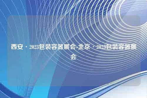 西安·2023包装容器展会-北京·2023包装容器展会
