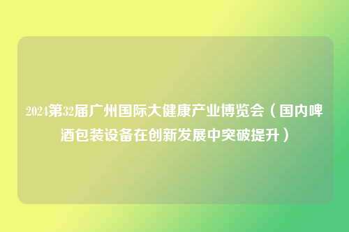 2024第32届广州国际大健康产业博览会（国内啤酒包装设备在创新发展中突破提升）