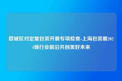 婺城区对定量包装开展专项检查-上海包装展2024领行业前沿共创美好未来